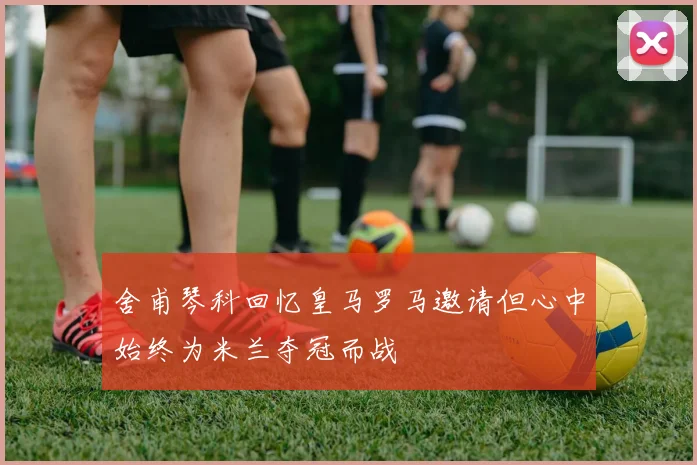 舍甫琴科回忆皇马罗马邀请但心中始终为米兰夺冠而战
