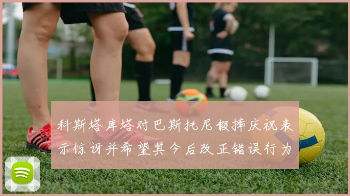 科斯塔库塔对巴斯托尼假摔庆祝表示惊讶并希望其今后改正错误行为