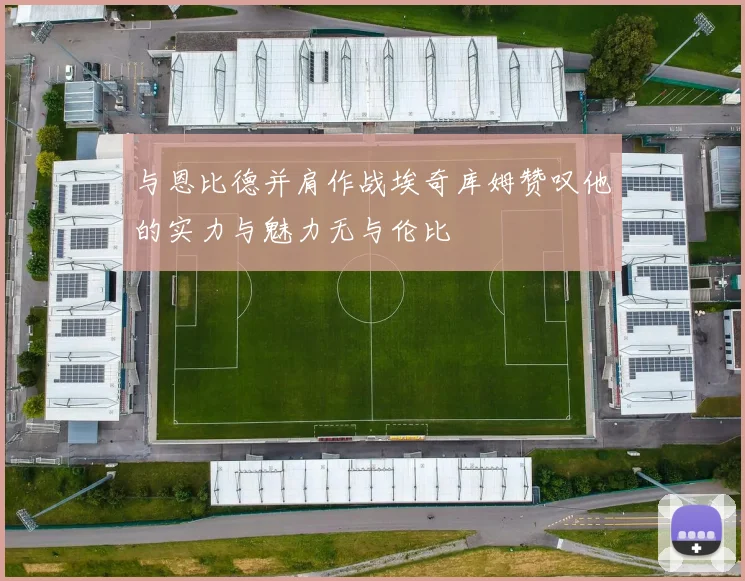 与恩比德并肩作战埃奇库姆赞叹他的实力与魅力无与伦比