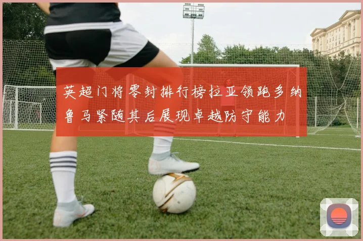 英超门将零封排行榜拉亚领跑多纳鲁马紧随其后展现卓越防守能力