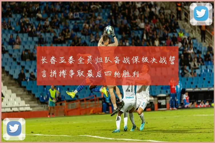 长春亚泰全员归队备战保级决战誓言拼搏争取最后四轮胜利