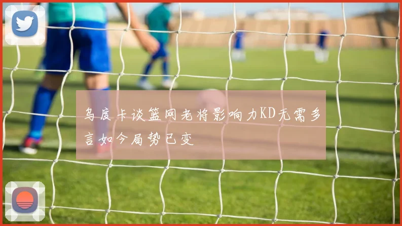 乌度卡谈篮网老将影响力KD无需多言如今局势已变