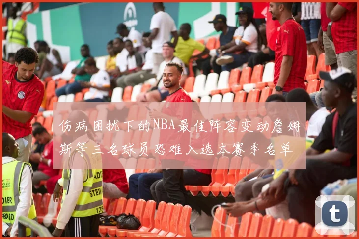 伤病困扰下的NBA最佳阵容变动詹姆斯等三名球员恐难入选本赛季名单