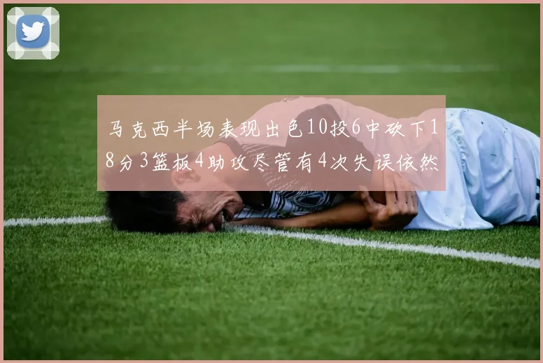 马克西半场表现出色10投6中砍下18分3篮板4助攻尽管有4次失误依然贡献良多