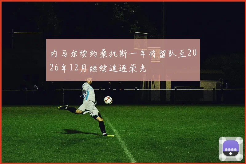 内马尔续约桑托斯一年将留队至2026年12月继续追逐荣光