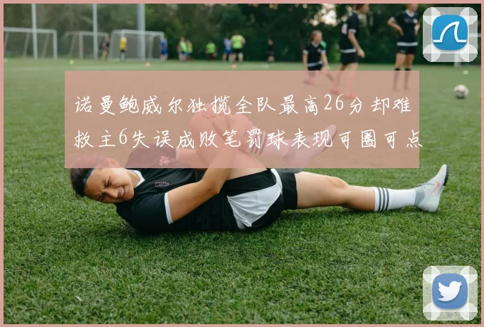诺曼鲍威尔独揽全队最高26分却难救主6失误成败笔罚球表现可圈可点