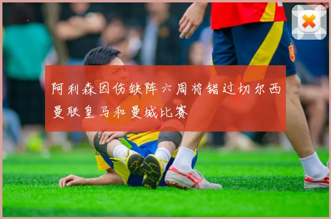 阿利森因伤缺阵六周将错过切尔西曼联皇马和曼城比赛