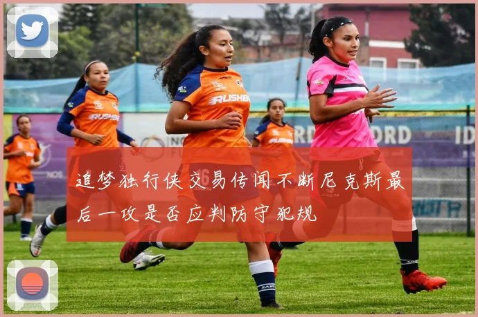 追梦独行侠交易传闻不断尼克斯最后一攻是否应判防守犯规