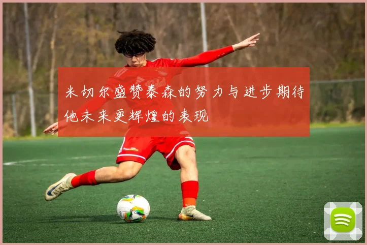 米切尔盛赞泰森的努力与进步期待他未来更辉煌的表现